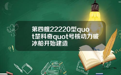 第四艘22220型quot楚科奇quot号核动力破冰船开始建造