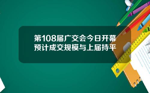 第108届广交会今日开幕预计成交规模与上届持平