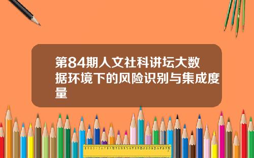第84期人文社科讲坛大数据环境下的风险识别与集成度量