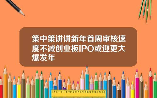 策中策讲讲新年首周审核速度不减创业板IPO或迎更大爆发年