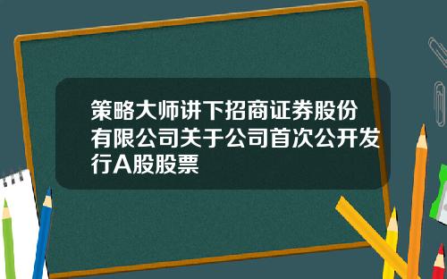 策略大师讲下招商证券股份有限公司关于公司首次公开发行A股股票