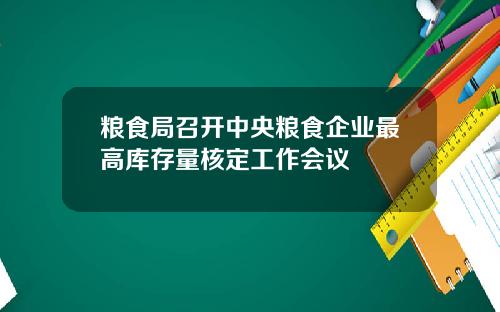 粮食局召开中央粮食企业最高库存量核定工作会议