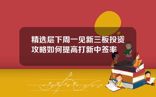 精选层下周一见新三板投资攻略如何提高打新中签率