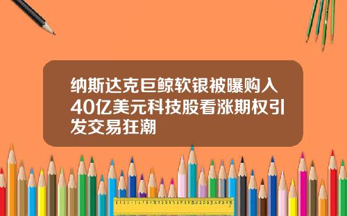 纳斯达克巨鲸软银被曝购入40亿美元科技股看涨期权引发交易狂潮