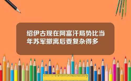 绍伊古现在阿富汗局势比当年苏军撤离后要复杂得多