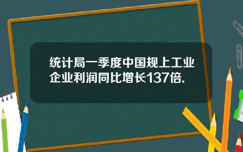 统计局一季度中国规上工业企业利润同比增长137倍.