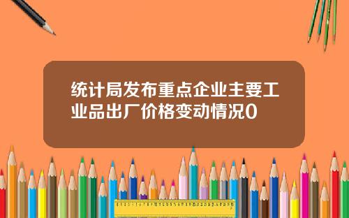 统计局发布重点企业主要工业品出厂价格变动情况0