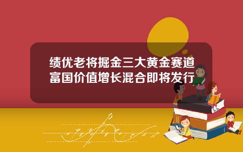 绩优老将掘金三大黄金赛道富国价值增长混合即将发行
