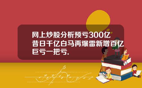 网上炒股分析预亏300亿昔日千亿白马再爆雷新增百亿巨亏一把亏.