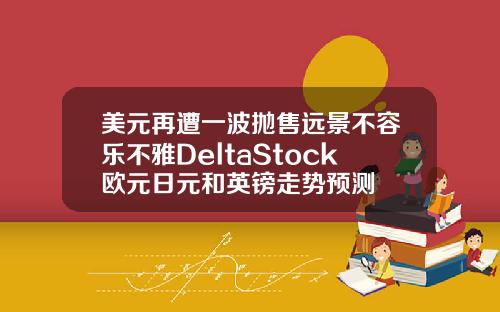 美元再遭一波抛售远景不容乐不雅DeltaStock欧元日元和英镑走势预测