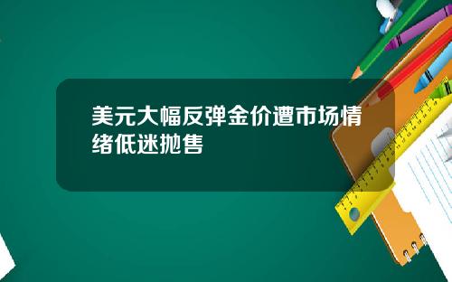 美元大幅反弹金价遭市场情绪低迷抛售