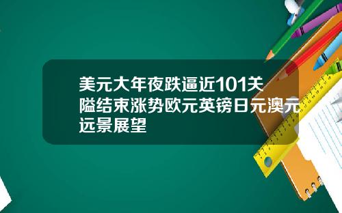美元大年夜跌逼近101关隘结束涨势欧元英镑日元澳元远景展望