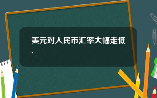 美元对人民币汇率大幅走低.