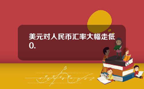 美元对人民币汇率大幅走低0.