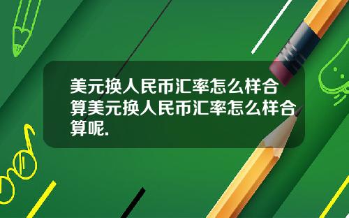 美元换人民币汇率怎么样合算美元换人民币汇率怎么样合算呢.