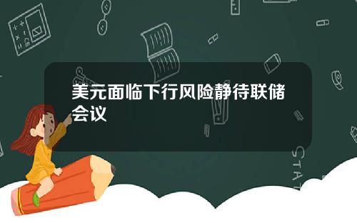 美元面临下行风险静待联储会议