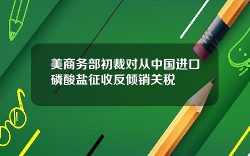美商务部初裁对从中国进口磷酸盐征收反倾销关税