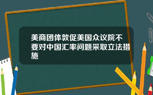 美商团体敦促美国众议院不要对中国汇率问题采取立法措施