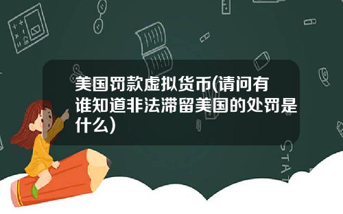 美国罚款虚拟货币(请问有谁知道非法滞留美国的处罚是什么)