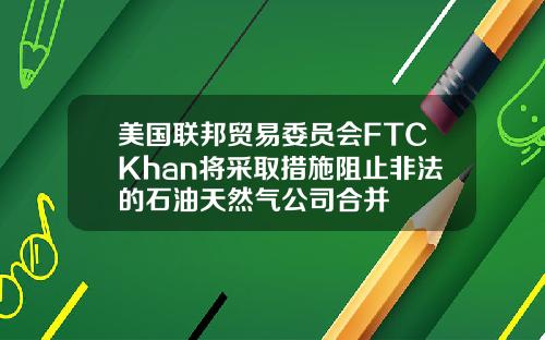 美国联邦贸易委员会FTCKhan将采取措施阻止非法的石油天然气公司合并