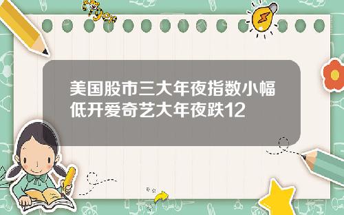 美国股市三大年夜指数小幅低开爱奇艺大年夜跌12