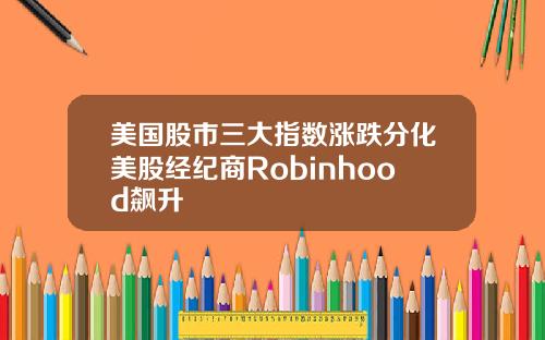美国股市三大指数涨跌分化美股经纪商Robinhood飙升