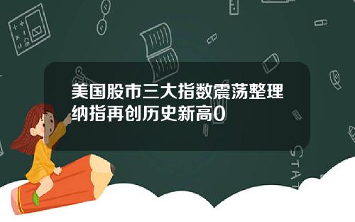 美国股市三大指数震荡整理纳指再创历史新高0