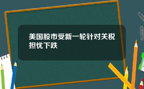 美国股市受新一轮针对关税担忧下跌