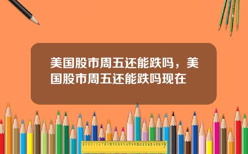 美国股市周五还能跌吗，美国股市周五还能跌吗现在