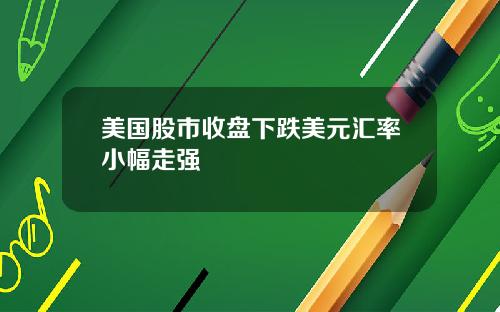 美国股市收盘下跌美元汇率小幅走强