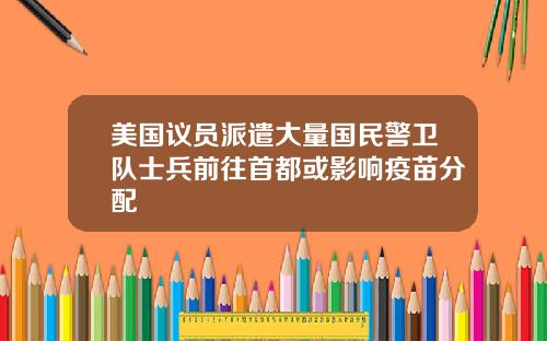 美国议员派遣大量国民警卫队士兵前往首都或影响疫苗分配