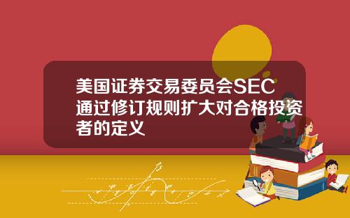 美国证券交易委员会SEC通过修订规则扩大对合格投资者的定义