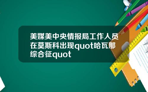 美媒美中央情报局工作人员在莫斯科出现quot哈瓦那综合征quot