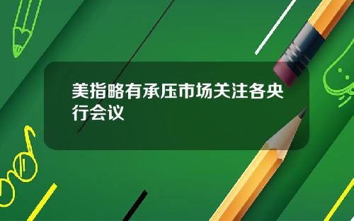 美指略有承压市场关注各央行会议