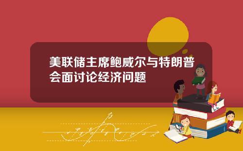 美联储主席鲍威尔与特朗普会面讨论经济问题