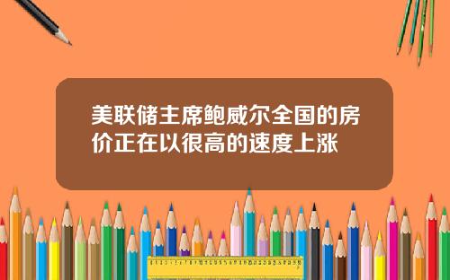 美联储主席鲍威尔全国的房价正在以很高的速度上涨