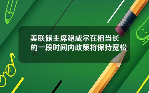美联储主席鲍威尔在相当长的一段时间内政策将保持宽松