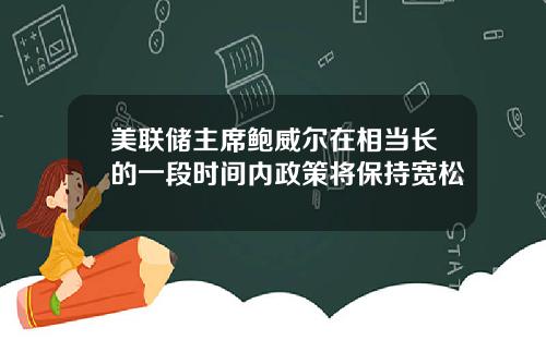 美联储主席鲍威尔在相当长的一段时间内政策将保持宽松