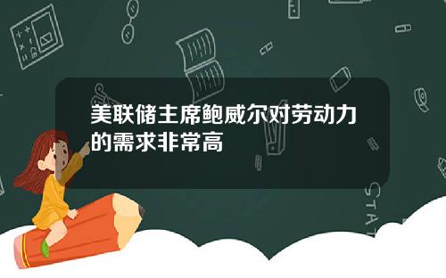 美联储主席鲍威尔对劳动力的需求非常高