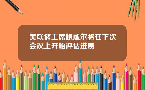 美联储主席鲍威尔将在下次会议上开始评估进展