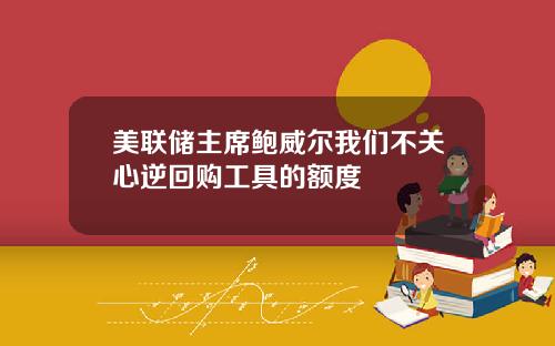 美联储主席鲍威尔我们不关心逆回购工具的额度