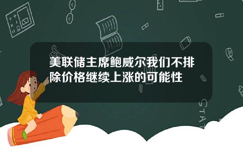 美联储主席鲍威尔我们不排除价格继续上涨的可能性
