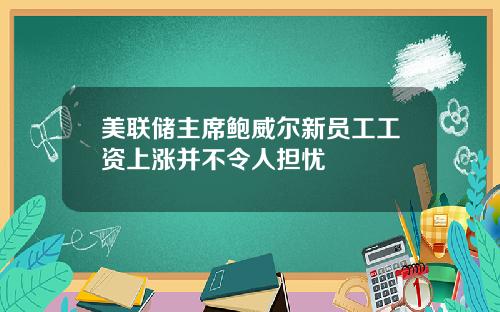 美联储主席鲍威尔新员工工资上涨并不令人担忧