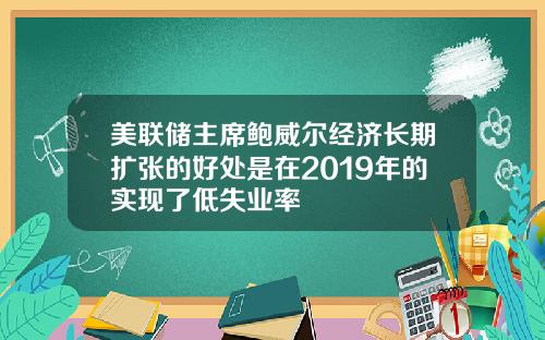 美联储主席鲍威尔经济长期扩张的好处是在2019年的实现了低失业率