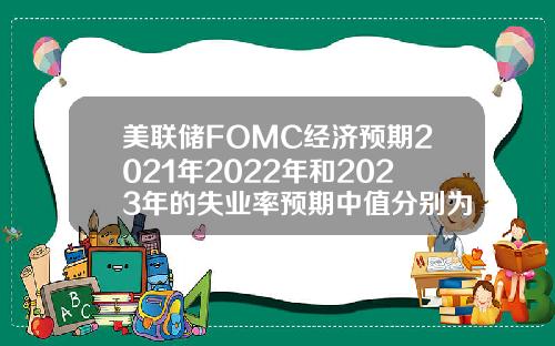 美联储FOMC经济预期2021年2022年和2023年的失业率预期中值分别为4538353月预期分别为453935