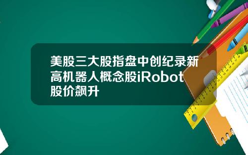 美股三大股指盘中创纪录新高机器人概念股iRobot股价飙升