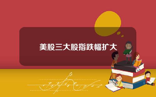 美股三大股指跌幅扩大