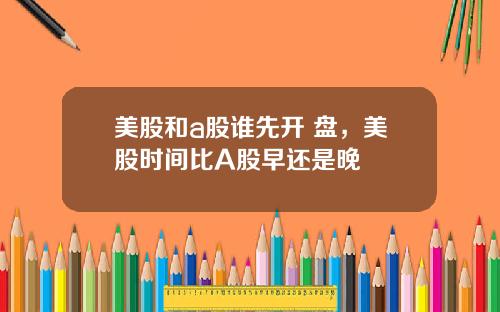 美股和a股谁先开 盘，美股时间比A股早还是晚
