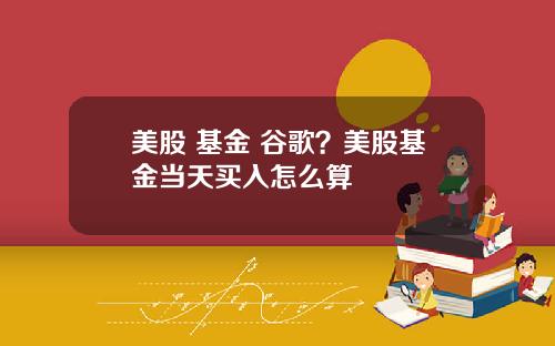 美股 基金 谷歌？美股基金当天买入怎么算