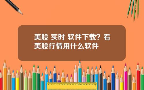 美股 实时 软件下载？看美股行情用什么软件